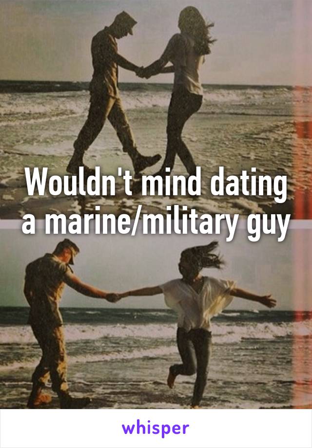 Wouldn't mind dating a marine/military guy 