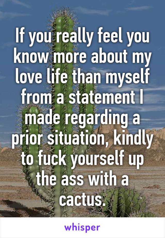 If you really feel you know more about my love life than myself from a statement I made regarding a prior situation, kindly to fuck yourself up the ass with a cactus.