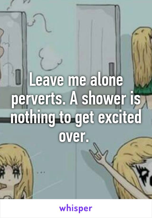 Leave me alone perverts. A shower is nothing to get excited over. 