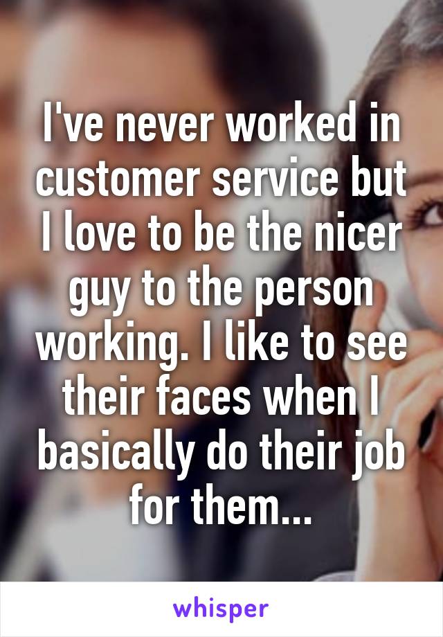 I've never worked in customer service but I love to be the nicer guy to the person working. I like to see their faces when I basically do their job for them...