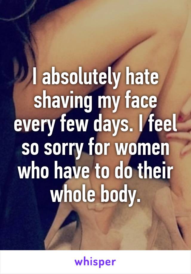 I absolutely hate shaving my face every few days. I feel so sorry for women who have to do their whole body.