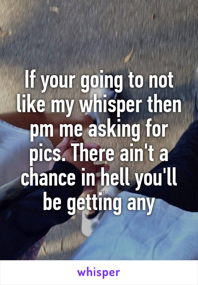 If your going to not like my whisper then pm me asking for pics. There ain't a chance in hell you'll be getting any