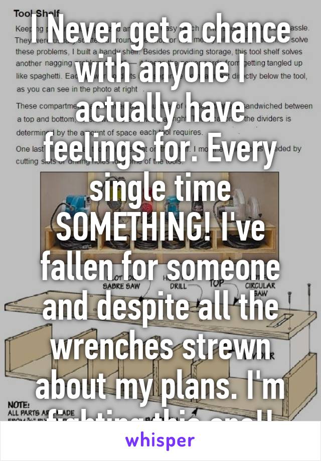 I Never get a chance with anyone I actually have feelings for. Every single time SOMETHING! I've fallen for someone and despite all the wrenches strewn about my plans. I'm fighting this one!!