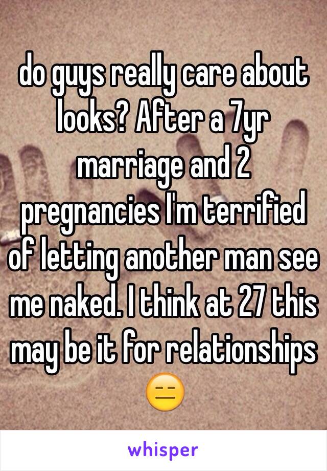 do guys really care about looks? After a 7yr marriage and 2 pregnancies I'm terrified of letting another man see me naked. I think at 27 this may be it for relationships 😑