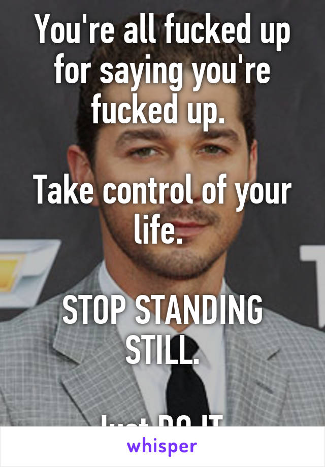 You're all fucked up for saying you're fucked up. 

Take control of your life. 

STOP STANDING STILL.

Just DO IT.