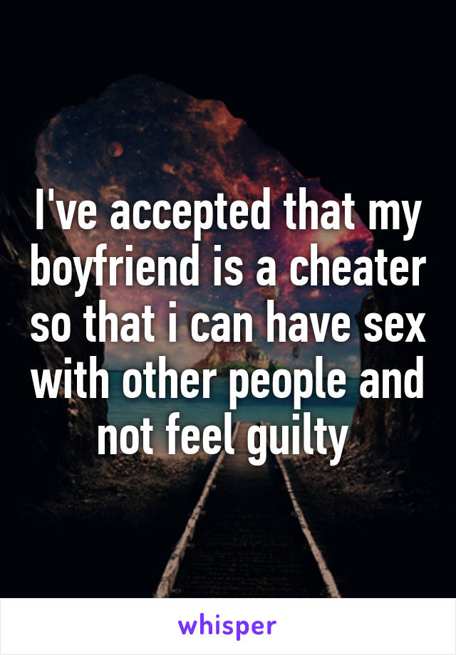 I've accepted that my boyfriend is a cheater so that i can have sex with other people and not feel guilty 