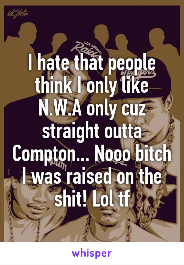 I hate that people think I only like N.W.A only cuz straight outta Compton... Nooo bitch I was raised on the shit! Lol tf