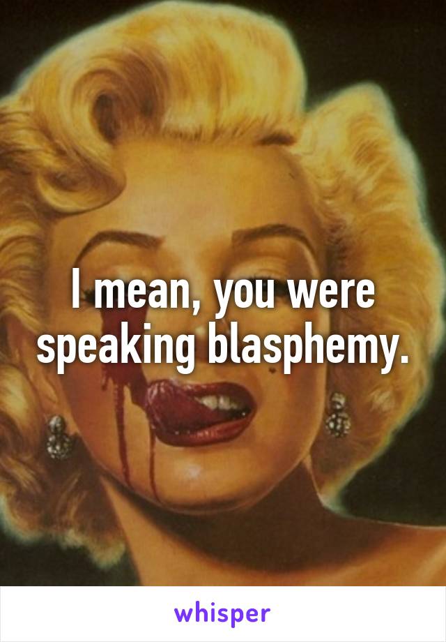 I mean, you were speaking blasphemy.