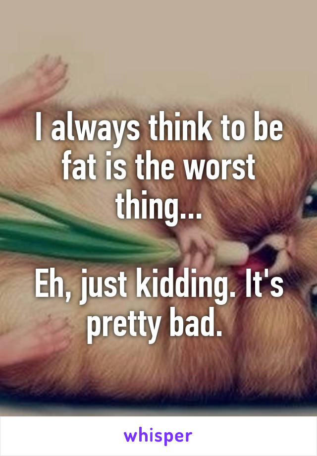 I always think to be fat is the worst thing...

Eh, just kidding. It's pretty bad. 