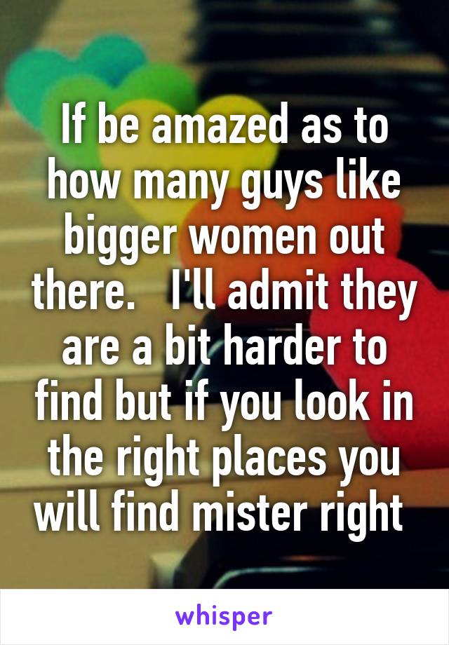 If be amazed as to how many guys like bigger women out there.   I'll admit they are a bit harder to find but if you look in the right places you will find mister right 