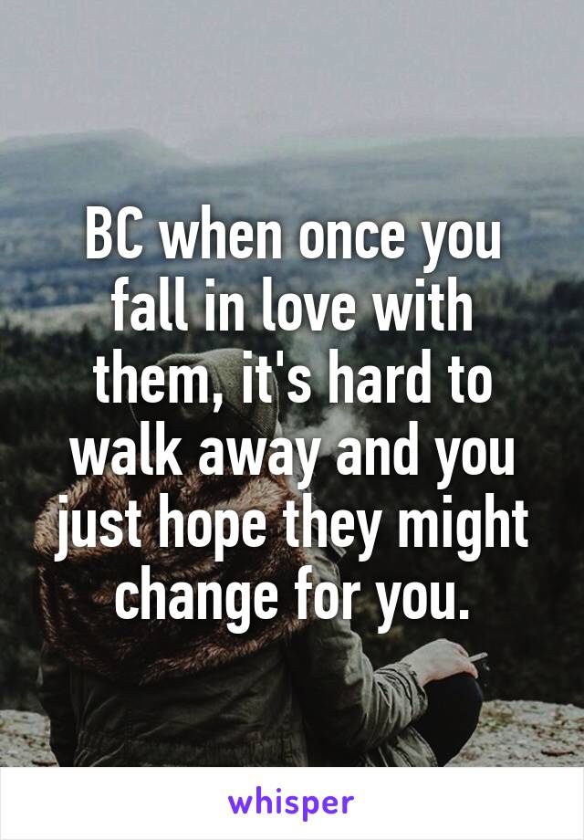 BC when once you fall in love with them, it's hard to walk away and you just hope they might change for you.