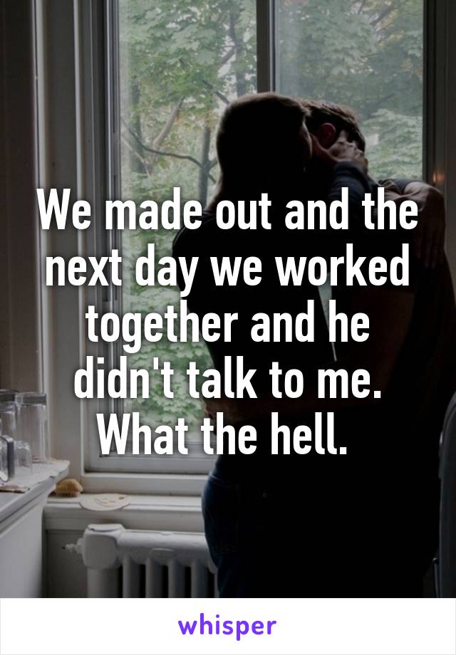 We made out and the next day we worked together and he didn't talk to me. What the hell. 