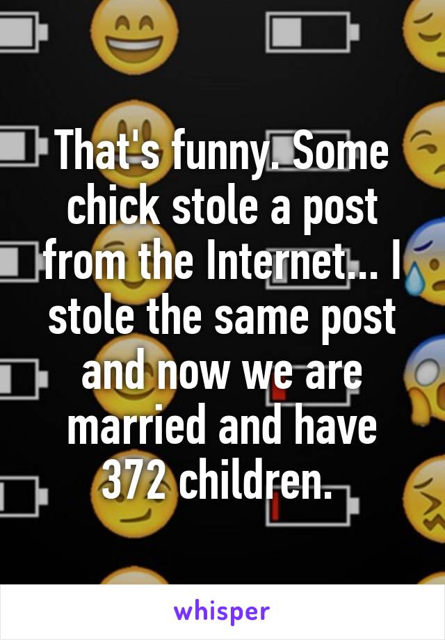 That's funny. Some chick stole a post from the Internet... I stole the same post and now we are married and have 372 children. 