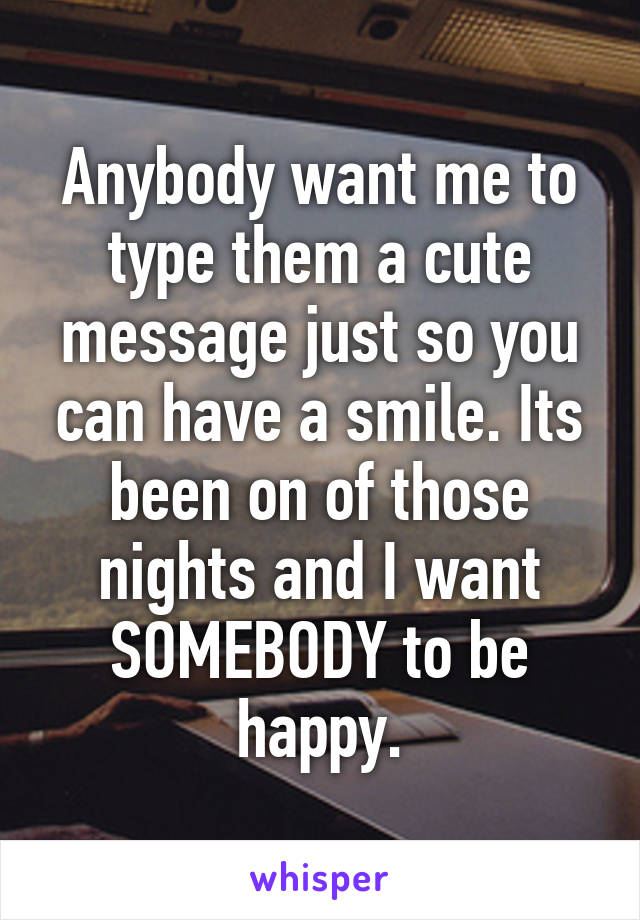 Anybody want me to type them a cute message just so you can have a smile. Its been on of those nights and I want SOMEBODY to be happy.