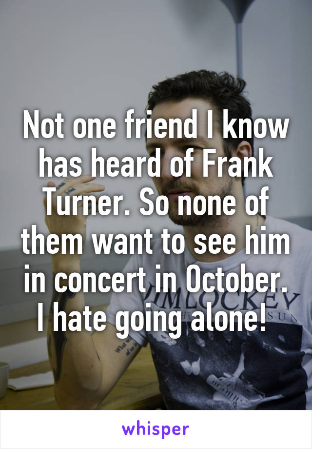 Not one friend I know has heard of Frank Turner. So none of them want to see him in concert in October. I hate going alone! 