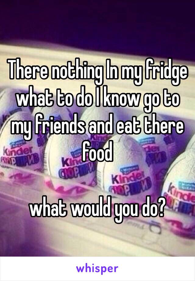 There nothing In my fridge what to do I know go to my friends and eat there food 

what would you do?