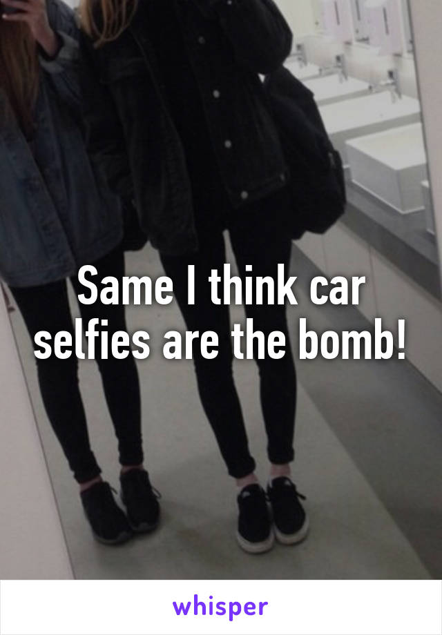 Same I think car selfies are the bomb!