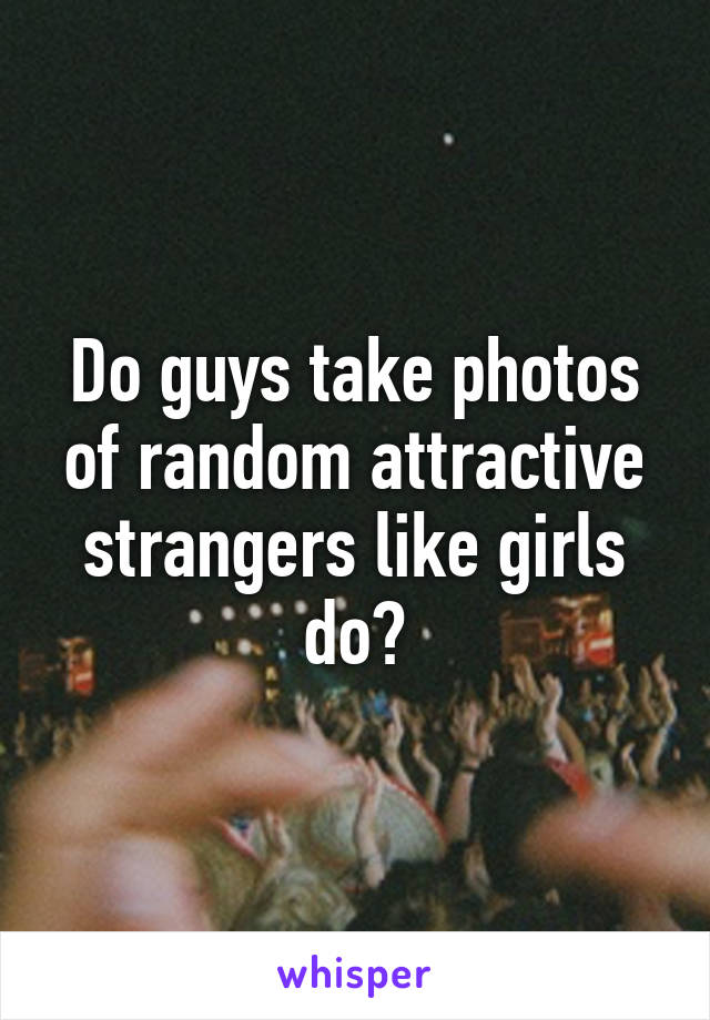 Do guys take photos of random attractive strangers like girls do?