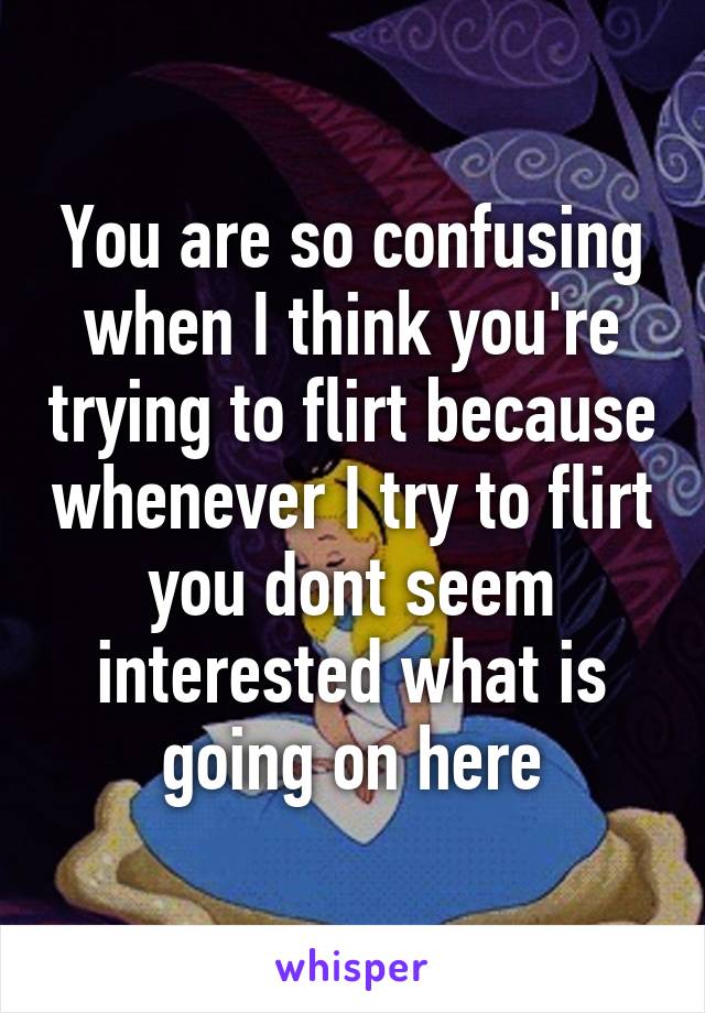 You are so confusing when I think you're trying to flirt because whenever I try to flirt you dont seem interested what is going on here