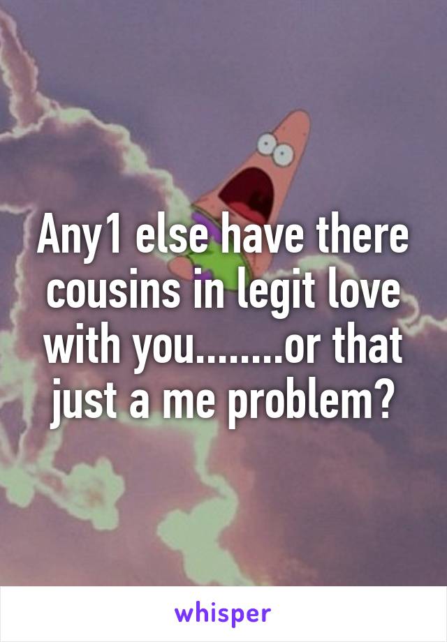 Any1 else have there cousins in legit love with you........or that just a me problem?