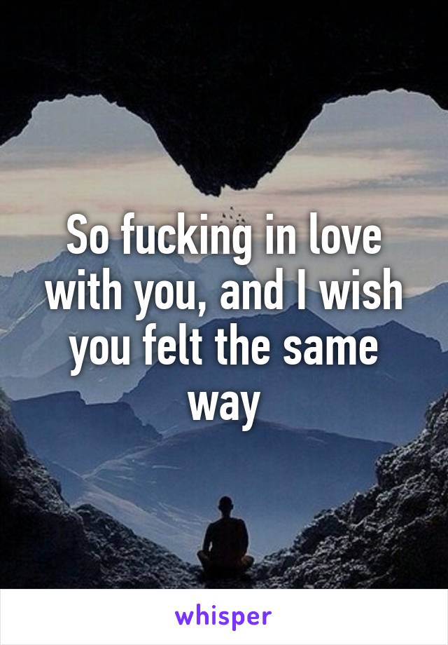 So fucking in love with you, and I wish you felt the same way