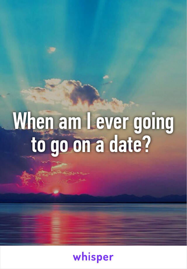 When am I ever going to go on a date? 