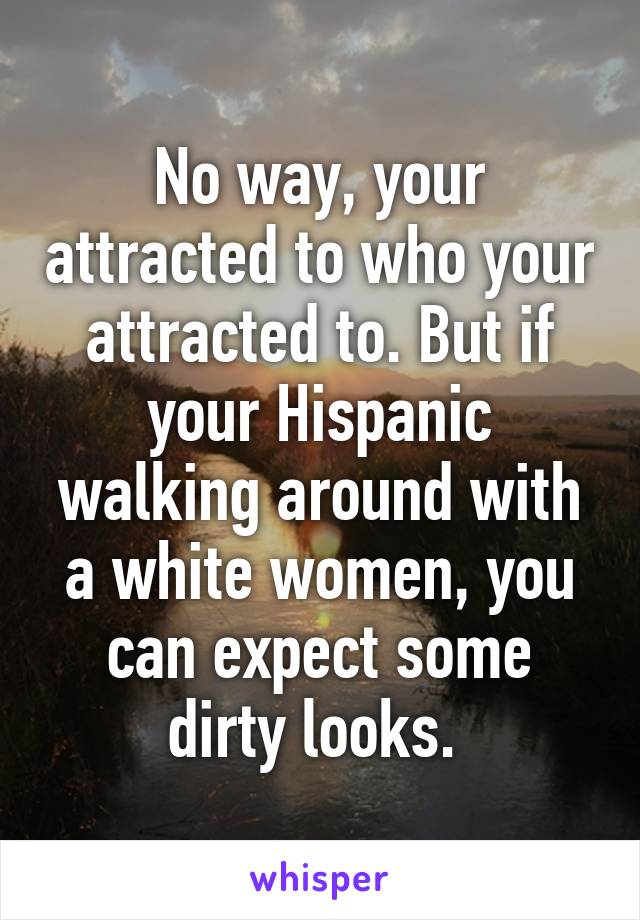 No way, your attracted to who your attracted to. But if your Hispanic walking around with a white women, you can expect some dirty looks. 