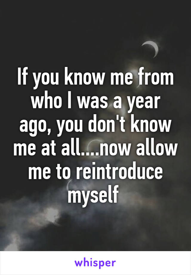 If you know me from who I was a year ago, you don't know me at all....now allow me to reintroduce myself 