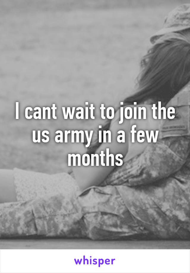 I cant wait to join the us army in a few months