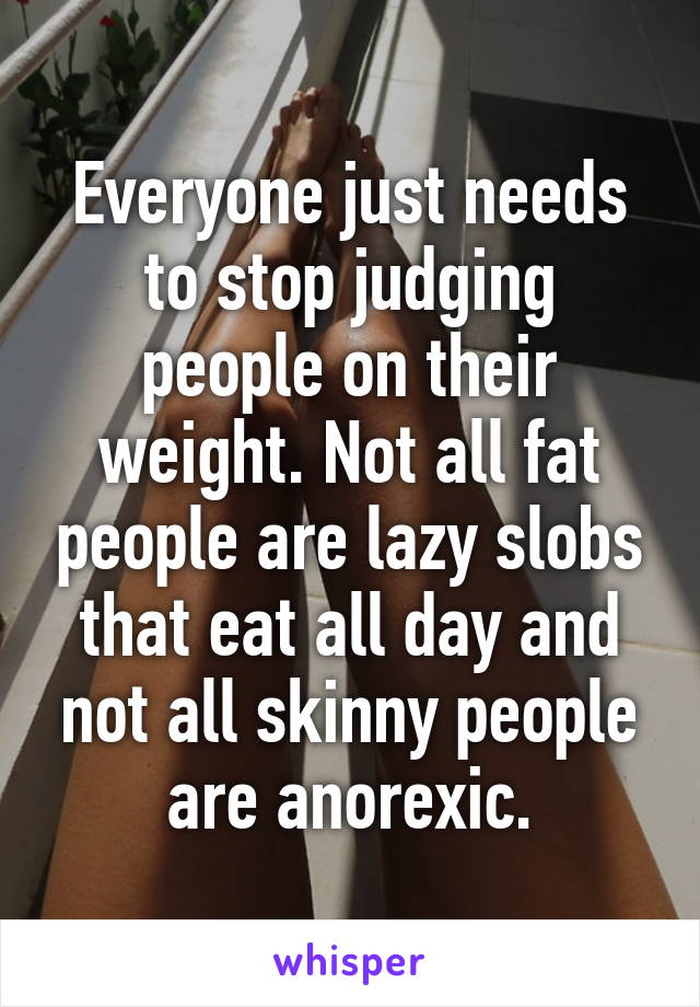 Everyone just needs to stop judging people on their weight. Not all fat people are lazy slobs that eat all day and not all skinny people are anorexic.