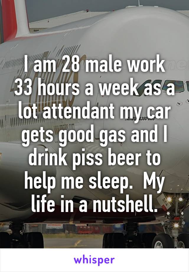 I am 28 male work 33 hours a week as a lot attendant my car gets good gas and I drink piss beer to help me sleep.  My life in a nutshell.