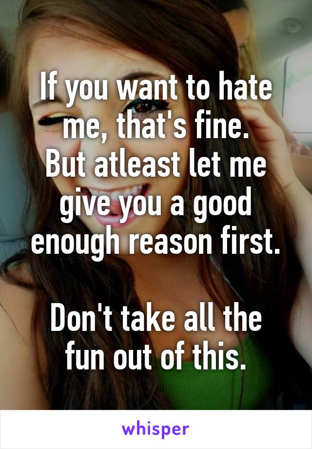 If you want to hate me, that's fine.
But atleast let me give you a good enough reason first.

Don't take all the fun out of this.