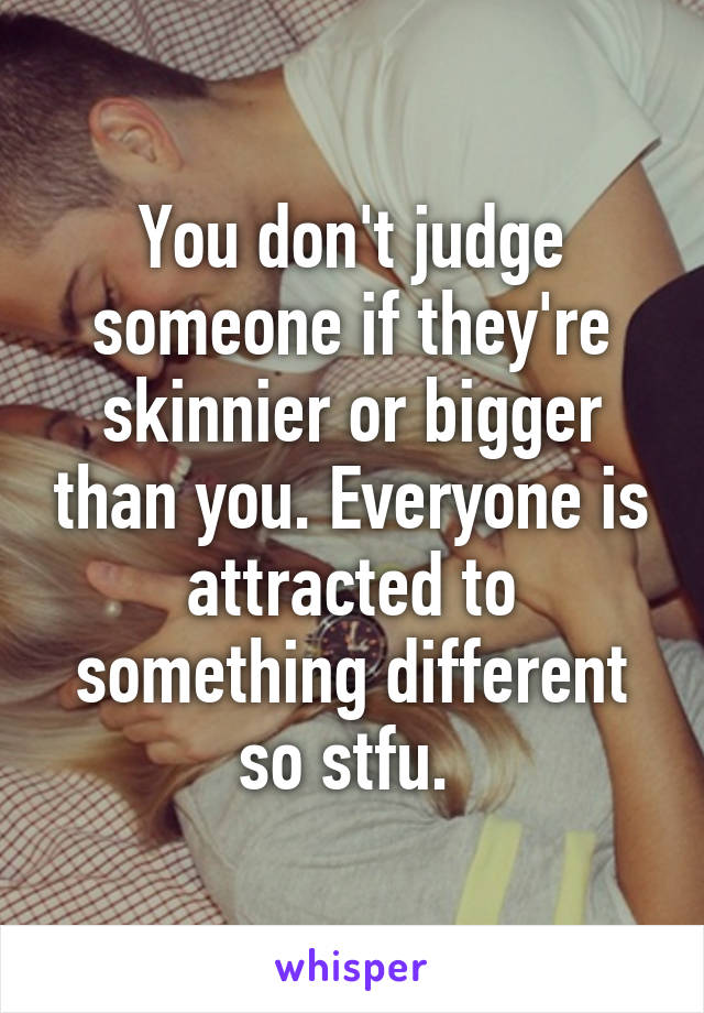 You don't judge someone if they're skinnier or bigger than you. Everyone is attracted to something different so stfu. 