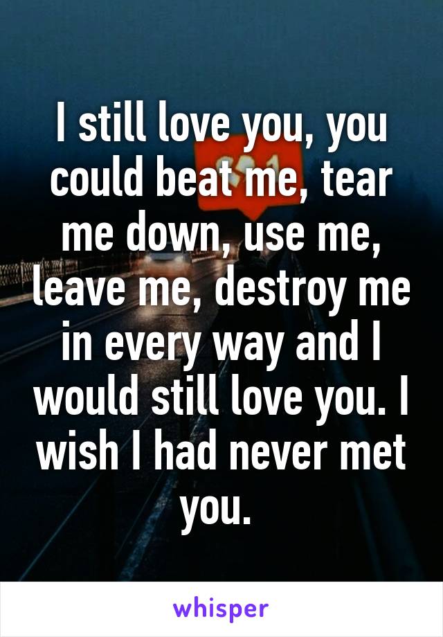 I still love you, you could beat me, tear me down, use me, leave me, destroy me in every way and I would still love you. I wish I had never met you. 