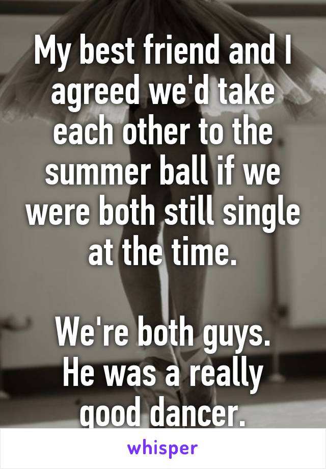 My best friend and I agreed we'd take each other to the summer ball if we were both still single at the time.

We're both guys.
He was a really good dancer.