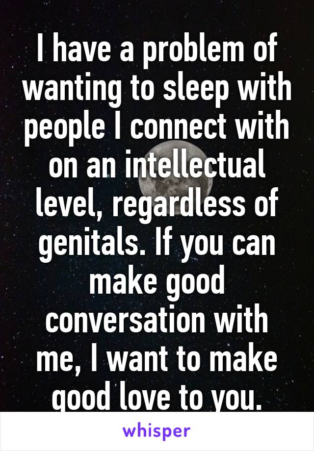 I have a problem of wanting to sleep with people I connect with on an intellectual level, regardless of genitals. If you can make good conversation with me, I want to make good love to you.