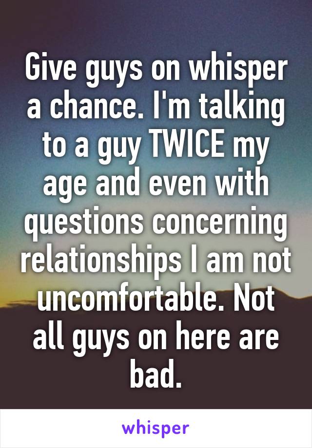 Give guys on whisper a chance. I'm talking to a guy TWICE my age and even with questions concerning relationships I am not uncomfortable. Not all guys on here are bad.