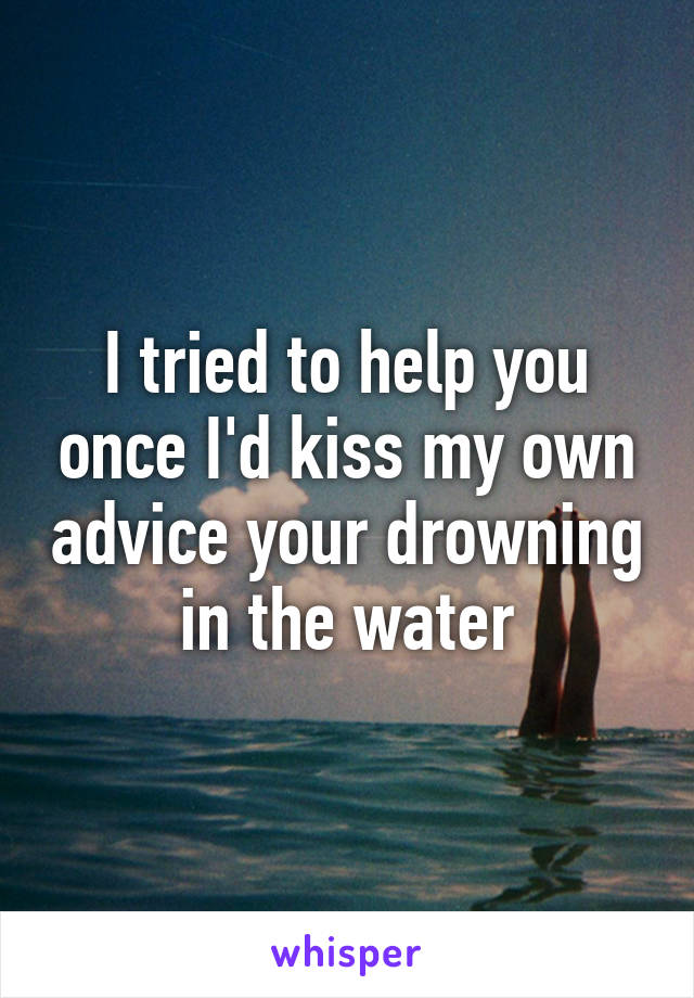 I tried to help you once I'd kiss my own advice your drowning in the water