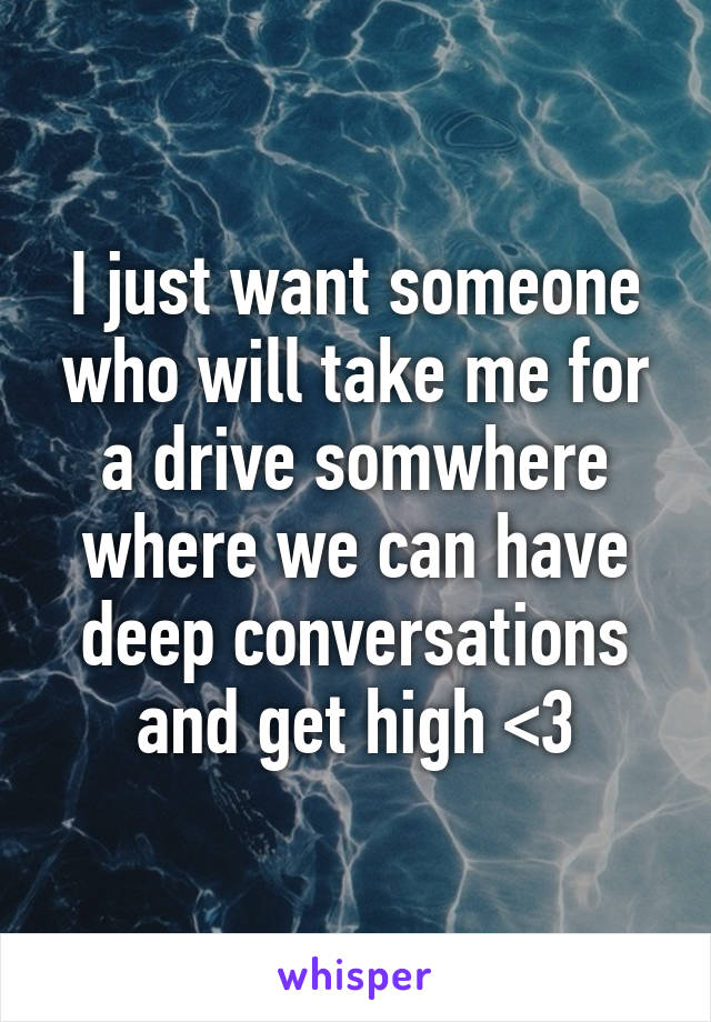 I just want someone who will take me for a drive somwhere where we can have deep conversations and get high <3