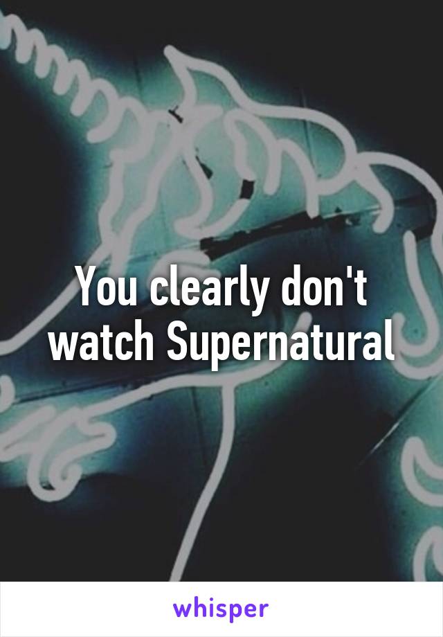 You clearly don't watch Supernatural