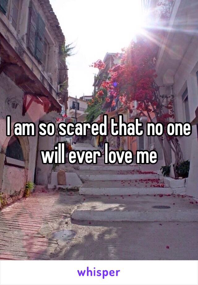 I am so scared that no one will ever love me 