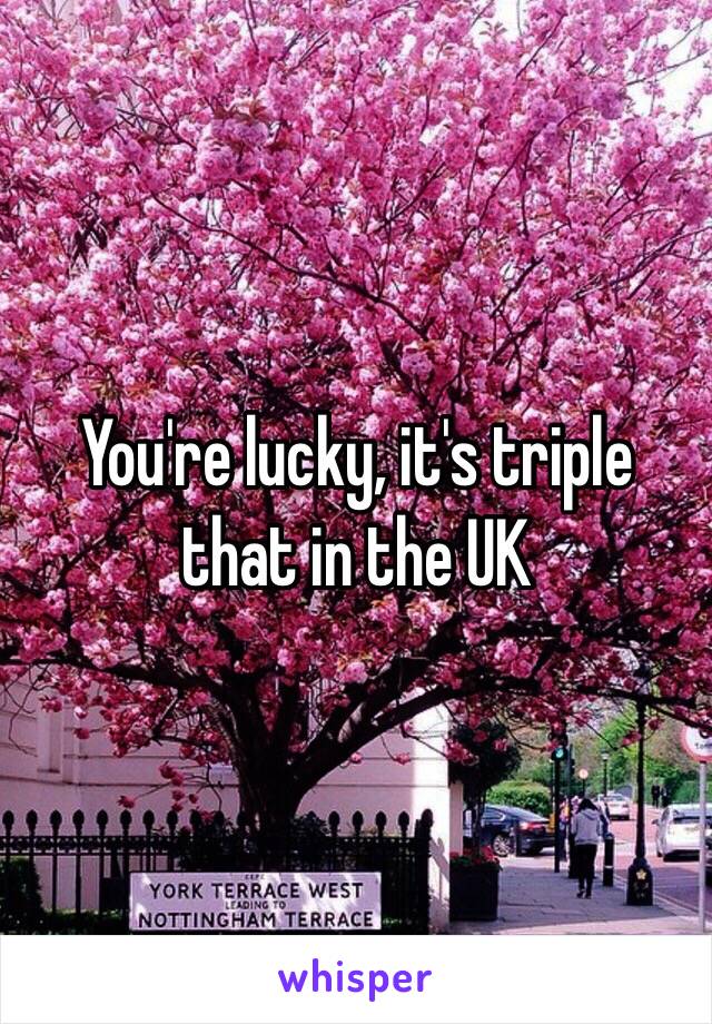 You're lucky, it's triple that in the UK