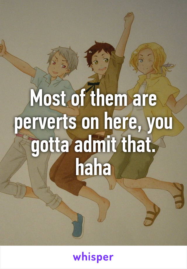 Most of them are perverts on here, you gotta admit that. haha