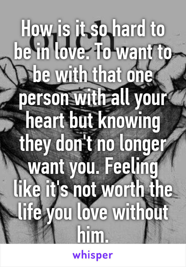 How is it so hard to be in love. To want to be with that one person with all your heart but knowing they don't no longer want you. Feeling like it's not worth the life you love without him.