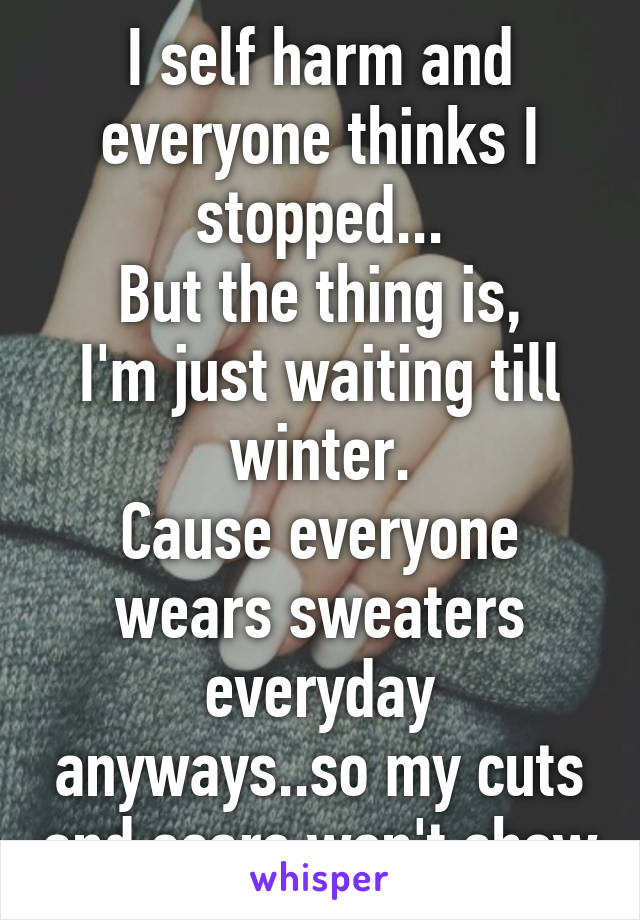 I self harm and everyone thinks I stopped...
But the thing is,
I'm just waiting till winter.
Cause everyone wears sweaters everyday anyways..so my cuts and scars won't show