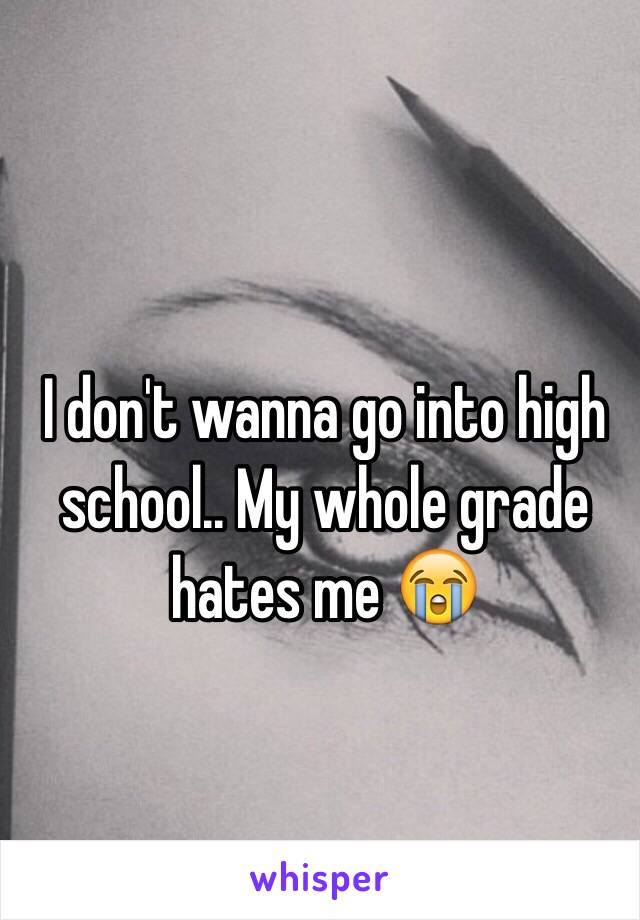 I don't wanna go into high school.. My whole grade hates me 😭 