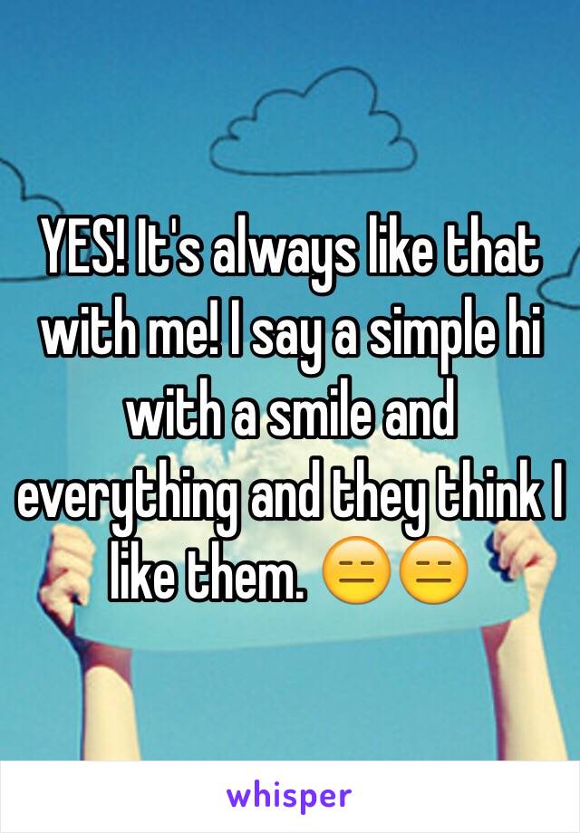 YES! It's always like that with me! I say a simple hi with a smile and everything and they think I like them. 😑😑 