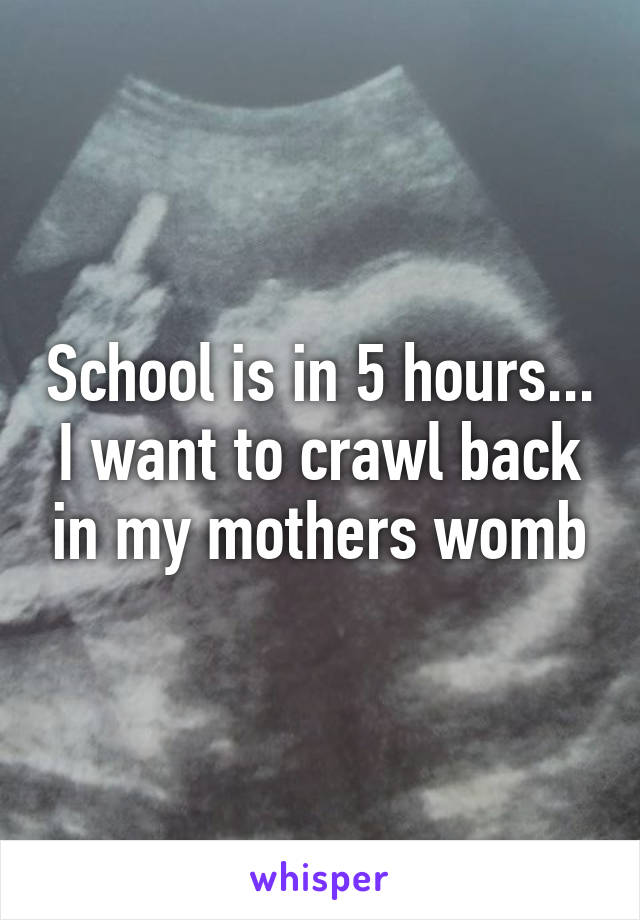 School is in 5 hours... I want to crawl back in my mothers womb