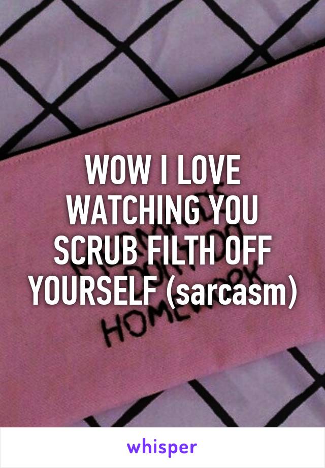 WOW I LOVE WATCHING YOU SCRUB FILTH OFF YOURSELF (sarcasm)