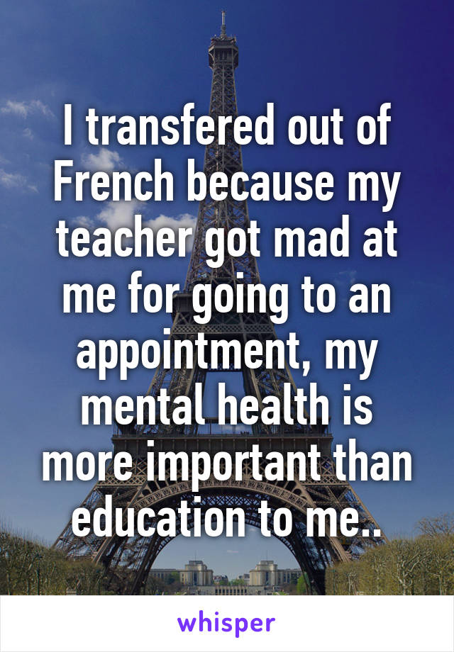 I transfered out of French because my teacher got mad at me for going to an appointment, my mental health is more important than education to me..